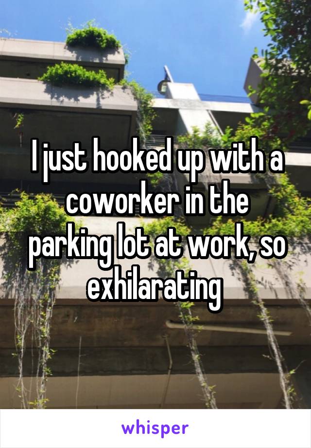 I just hooked up with a coworker in the parking lot at work, so exhilarating 