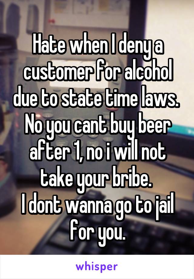 Hate when I deny a customer for alcohol due to state time laws. 
No you cant buy beer after 1, no i will not take your bribe. 
I dont wanna go to jail for you.