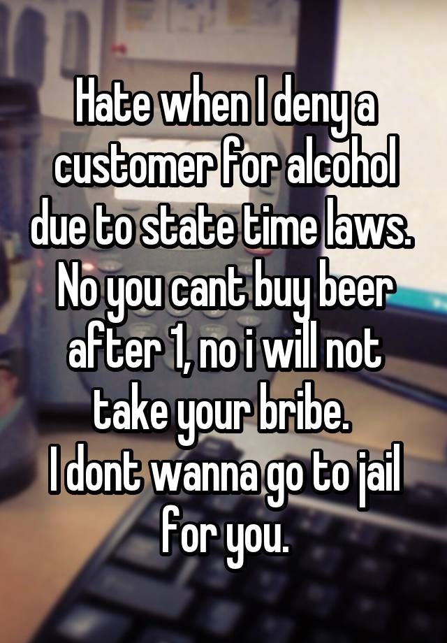 Hate when I deny a customer for alcohol due to state time laws. 
No you cant buy beer after 1, no i will not take your bribe. 
I dont wanna go to jail for you.