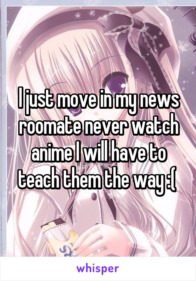 I just move in my news roomate never watch anime I will have to teach them the way :( 