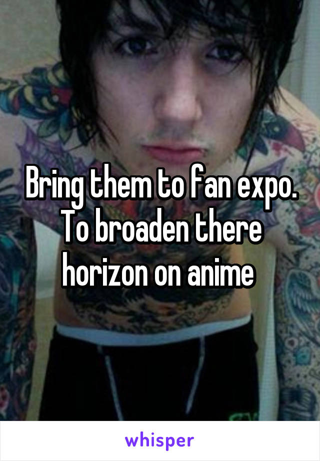 Bring them to fan expo. To broaden there horizon on anime 