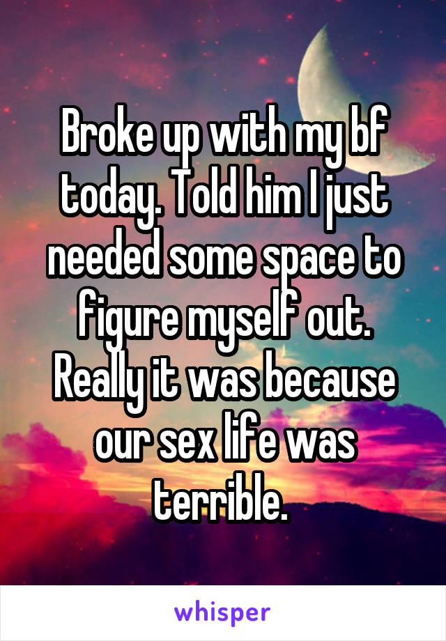 Broke up with my bf today. Told him I just needed some space to figure myself out. Really it was because our sex life was terrible. 