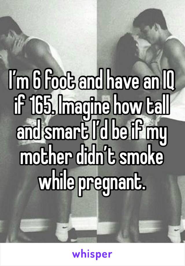 I’m 6 foot and have an IQ if 165. Imagine how tall and smart I’d be if my mother didn’t smoke while pregnant. 