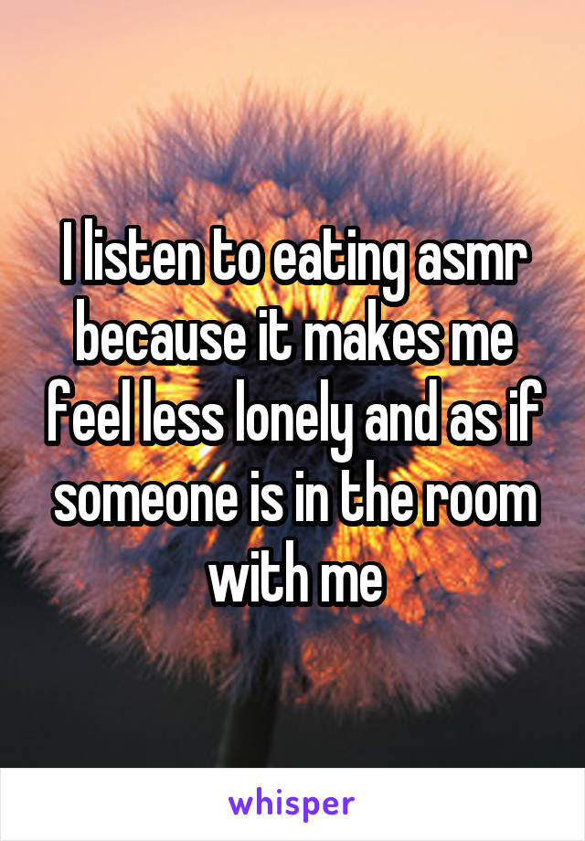 I listen to eating asmr because it makes me feel less lonely and as if someone is in the room with me