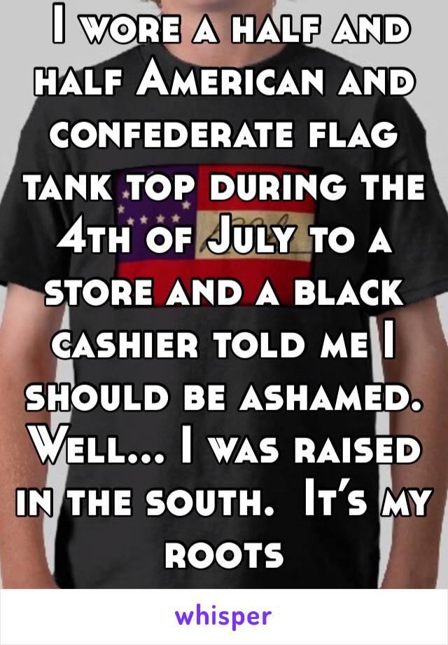  I wore a half and half American and confederate flag tank top during the 4th of July to a store and a black cashier told me I should be ashamed. Well... I was raised in the south.  It’s my roots 