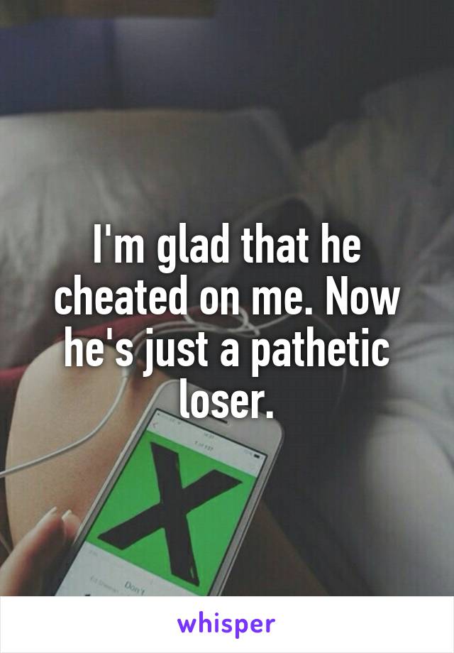 I'm glad that he cheated on me. Now he's just a pathetic loser.
