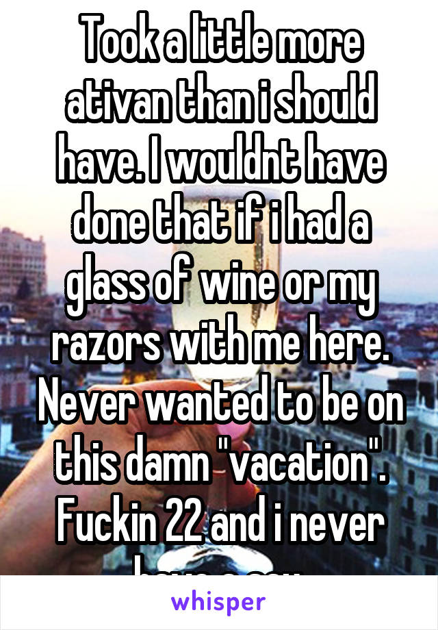 Took a little more ativan than i should have. I wouldnt have done that if i had a glass of wine or my razors with me here. Never wanted to be on this damn "vacation". Fuckin 22 and i never have a say.