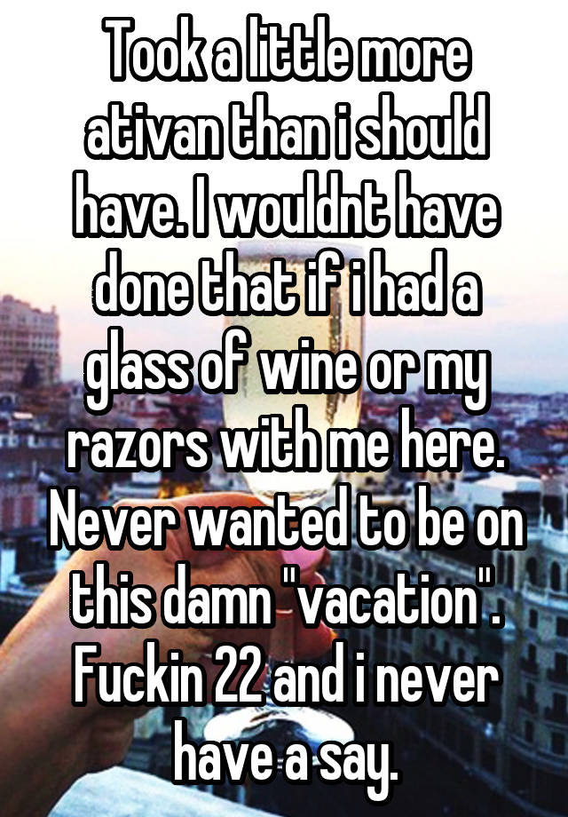 Took a little more ativan than i should have. I wouldnt have done that if i had a glass of wine or my razors with me here. Never wanted to be on this damn "vacation". Fuckin 22 and i never have a say.