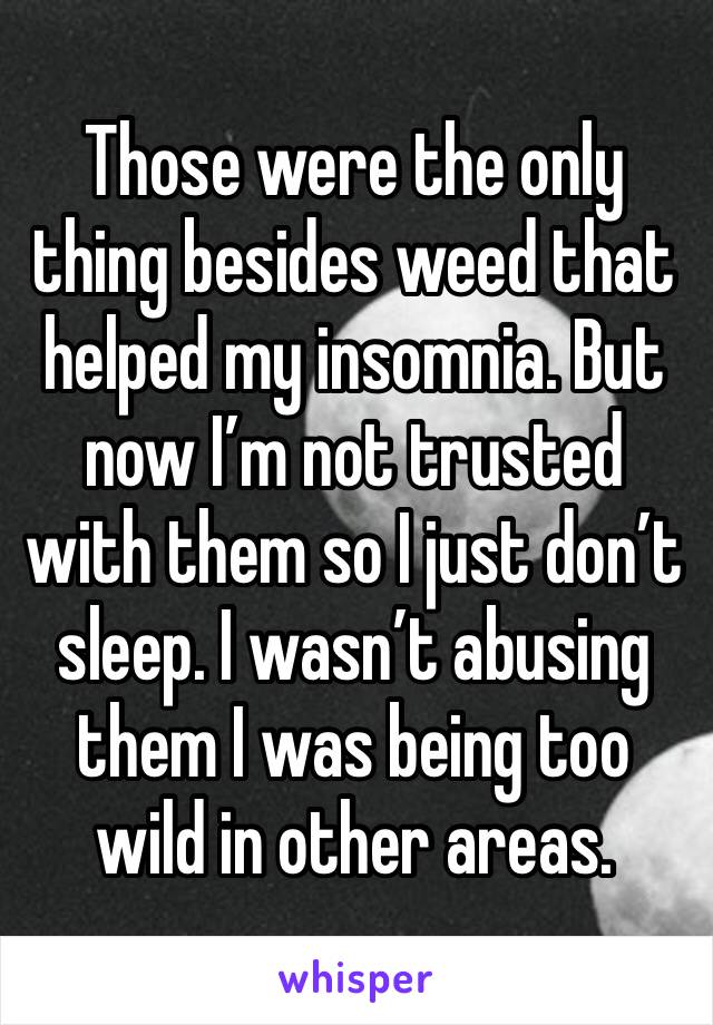 Those were the only thing besides weed that helped my insomnia. But now I’m not trusted with them so I just don’t sleep. I wasn’t abusing them I was being too wild in other areas. 