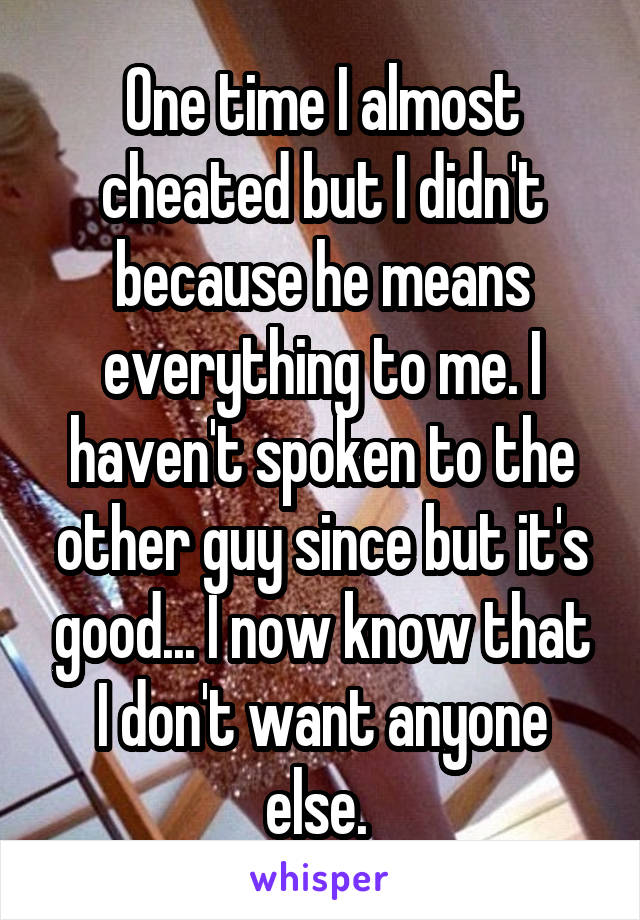 One time I almost cheated but I didn't because he means everything to me. I haven't spoken to the other guy since but it's good... I now know that I don't want anyone else. 