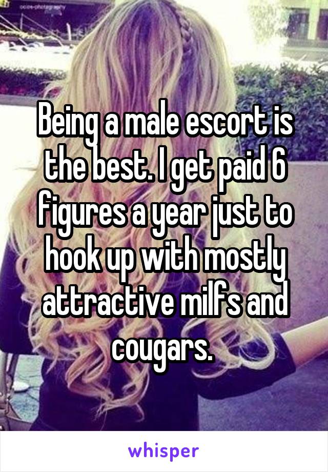 Being a male escort is the best. I get paid 6 figures a year just to hook up with mostly attractive milfs and cougars. 