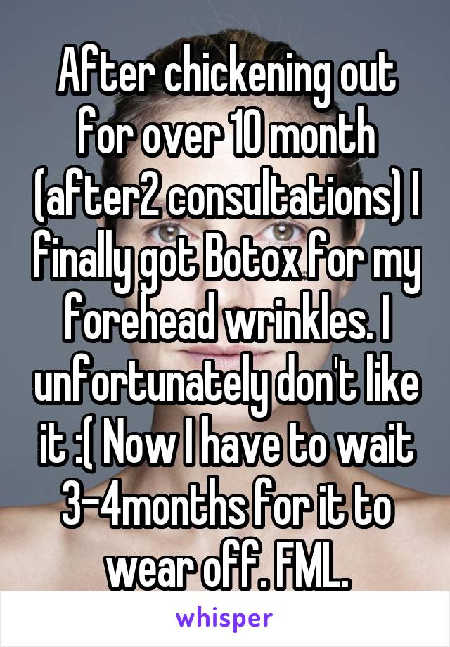 After chickening out for over 10 month (after2 consultations) I finally got Botox for my forehead wrinkles. I unfortunately don't like it :( Now I have to wait 3-4months for it to wear off. FML.