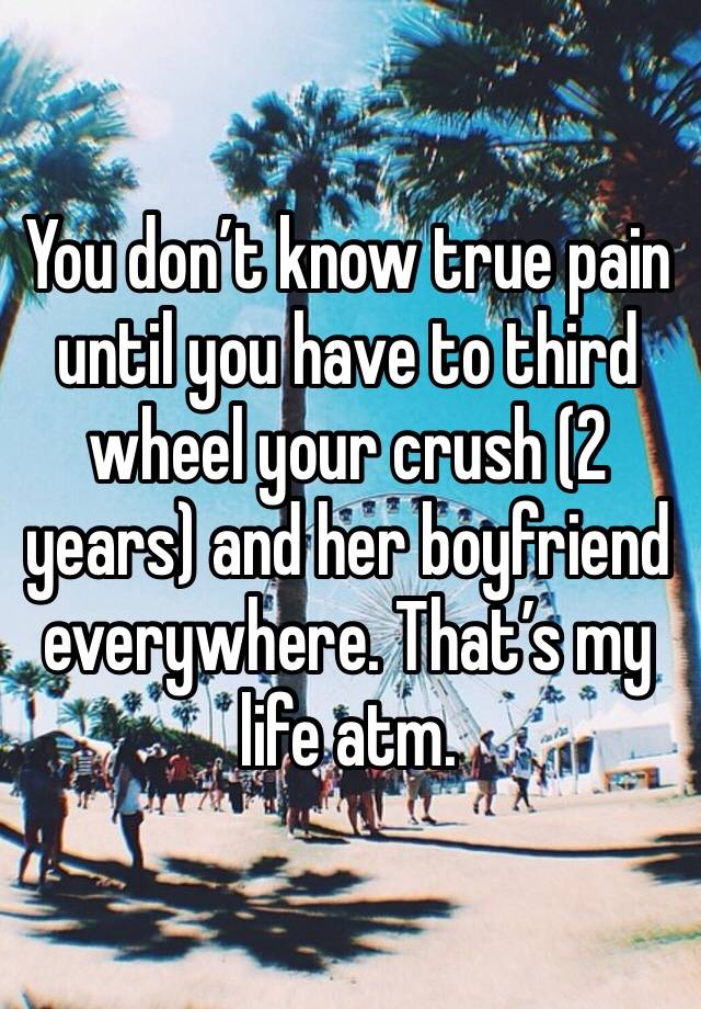 You don’t know true pain until you have to third wheel your crush (2 years) and her boyfriend everywhere. That’s my life atm. 