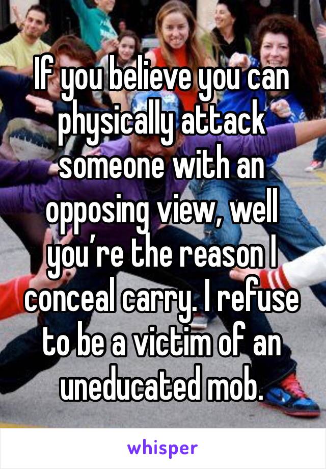 If you believe you can physically attack someone with an opposing view, well you’re the reason I conceal carry. I refuse to be a victim of an uneducated mob. 