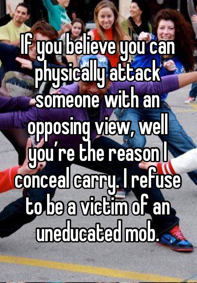 If you believe you can physically attack someone with an opposing view, well you’re the reason I conceal carry. I refuse to be a victim of an uneducated mob. 