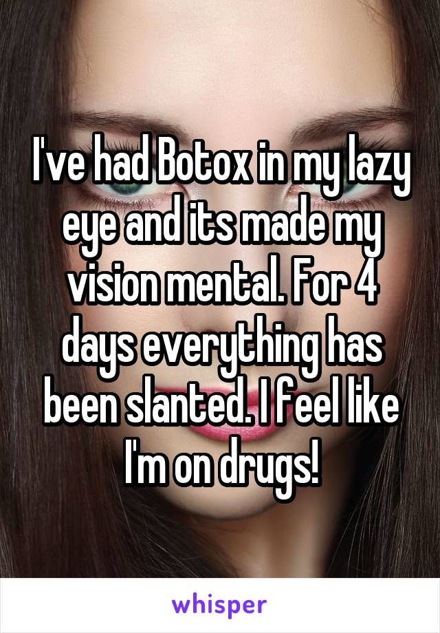 I've had Botox in my lazy eye and its made my vision mental. For 4 days everything has been slanted. I feel like I'm on drugs!