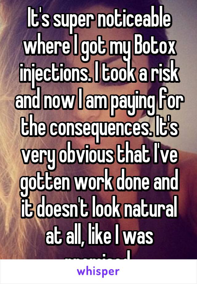 It's super noticeable where I got my Botox injections. I took a risk and now I am paying for the consequences. It's very obvious that I've gotten work done and it doesn't look natural at all, like I was promised.