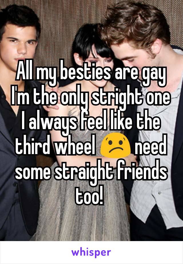 All my besties are gay I'm the only stright one I always feel like the third wheel 😕 need some straight friends too! 