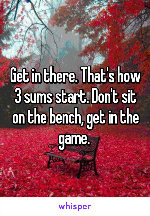 Get in there. That's how 3 sums start. Don't sit on the bench, get in the game. 