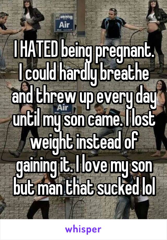 I HATED being pregnant. I could hardly breathe and threw up every day until my son came. I lost weight instead of gaining it. I love my son but man that sucked lol