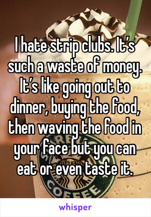 I hate strip clubs. It’s such a waste of money. It’s like going out to dinner, buying the food, then waving the food in your face but you can eat or even taste it. 