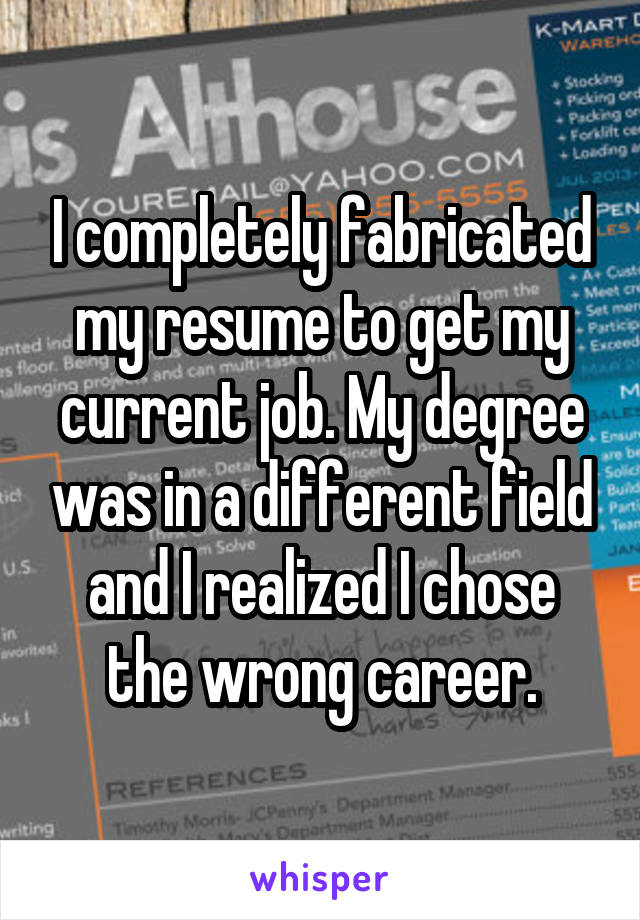I completely fabricated my resume to get my current job. My degree was in a different field and I realized I chose the wrong career.