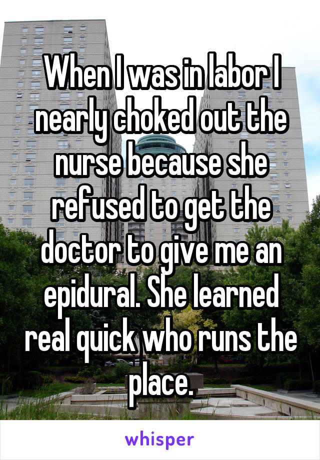 When I was in labor I nearly choked out the nurse because she refused to get the doctor to give me an epidural. She learned real quick who runs the place.