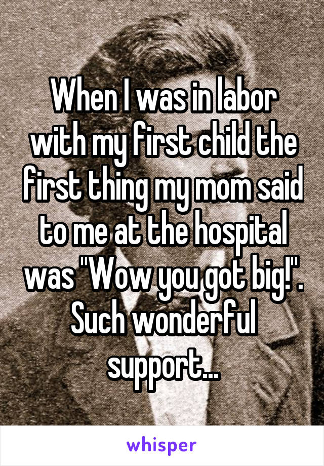 When I was in labor with my first child the first thing my mom said to me at the hospital was "Wow you got big!". Such wonderful support...