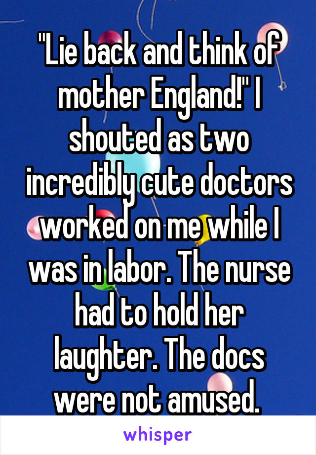 "Lie back and think of mother England!" I shouted as two incredibly cute doctors worked on me while I was in labor. The nurse had to hold her laughter. The docs were not amused. 