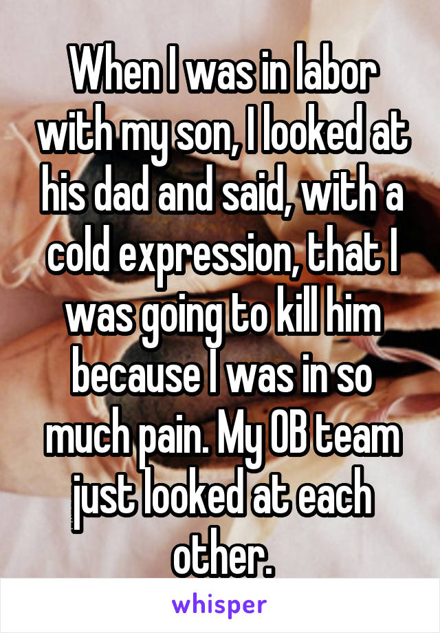 When I was in labor with my son, I looked at his dad and said, with a cold expression, that I was going to kill him because I was in so much pain. My OB team just looked at each other.
