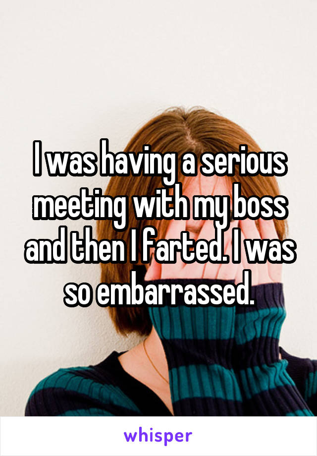 I was having a serious meeting with my boss and then I farted. I was so embarrassed.