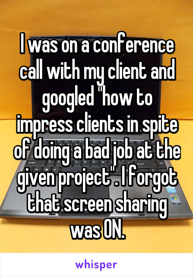 I was on a conference call with my client and googled "how to impress clients in spite of doing a bad job at the given project". I forgot that screen sharing was ON.