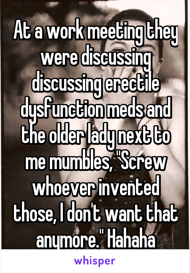 At a work meeting they were discussing discussing erectile dysfunction meds and the older lady next to me mumbles, "Screw whoever invented those, I don't want that anymore." Hahaha