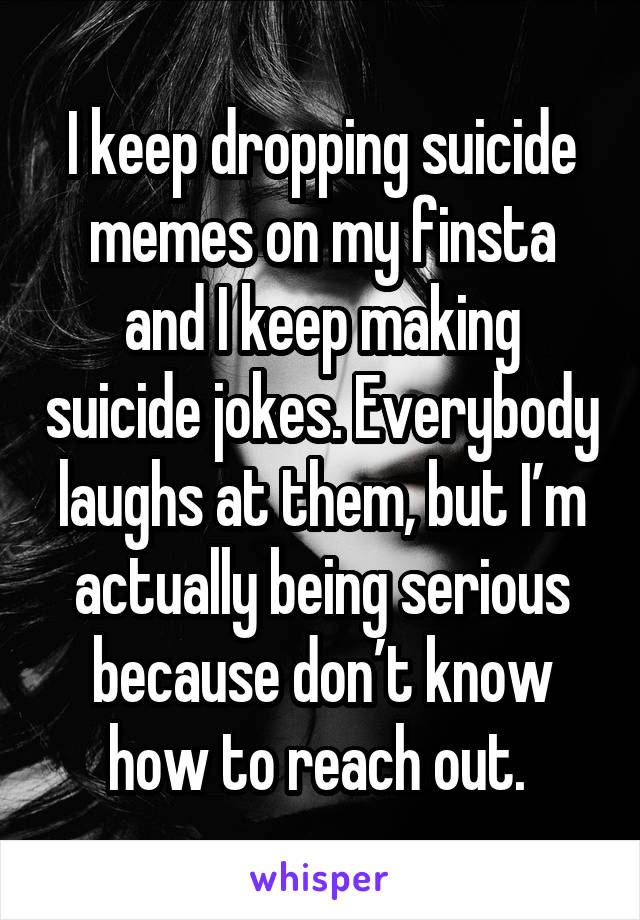I keep dropping suicide memes on my finsta and I keep making suicide jokes. Everybody laughs at them, but I’m actually being serious because don’t know how to reach out. 