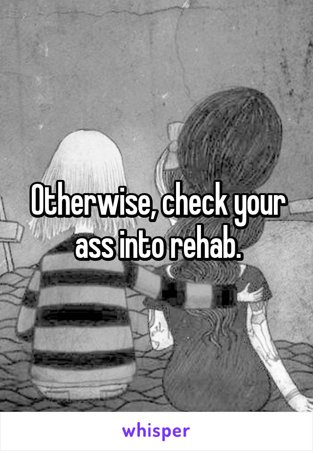 Otherwise, check your ass into rehab.