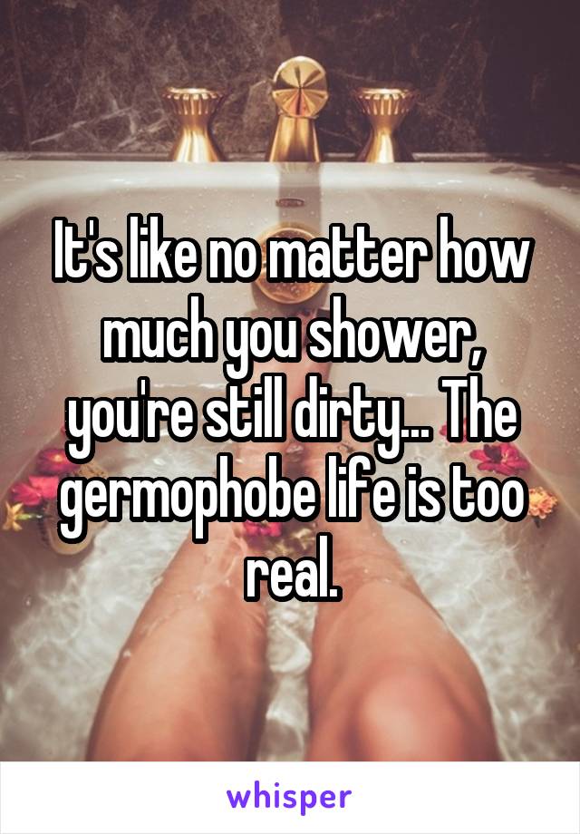 It's like no matter how much you shower, you're still dirty... The germophobe life is too real.