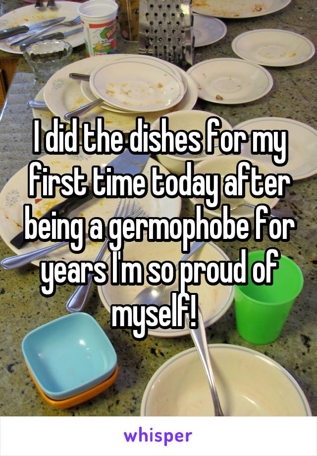 I did the dishes for my first time today after being a germophobe for years I'm so proud of myself!  