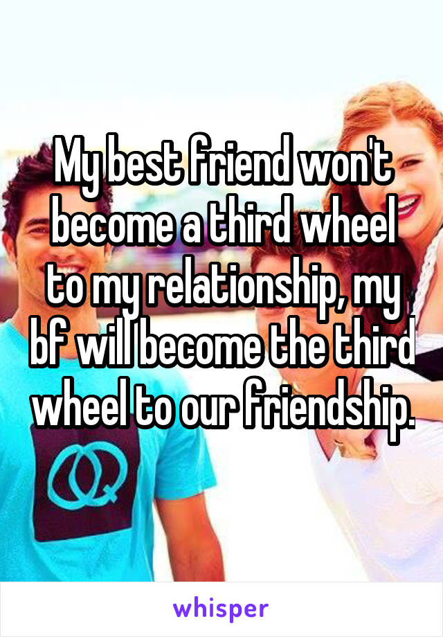 My best friend won't become a third wheel to my relationship, my bf will become the third wheel to our friendship. 