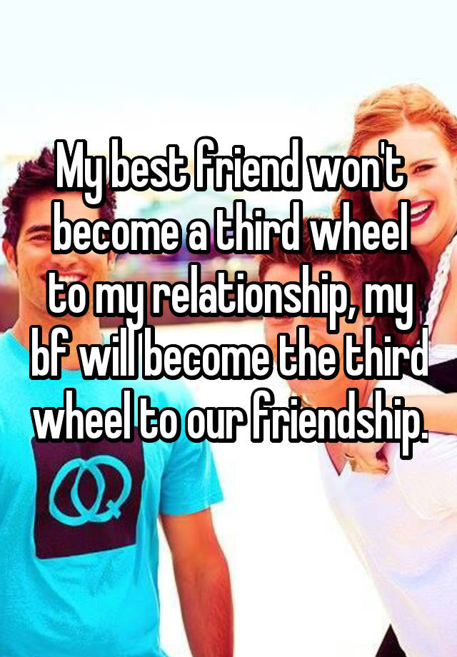 My best friend won't become a third wheel to my relationship, my bf will become the third wheel to our friendship. 