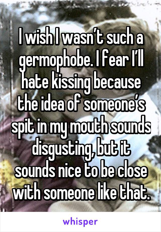 I wish I wasn’t such a germophobe. I fear I’ll hate kissing because the idea of someone’s spit in my mouth sounds disgusting, but it sounds nice to be close with someone like that.