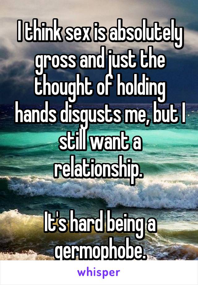 I think sex is absolutely gross and just the thought of holding hands disgusts me, but I still want a relationship. 

It's hard being a germophobe.