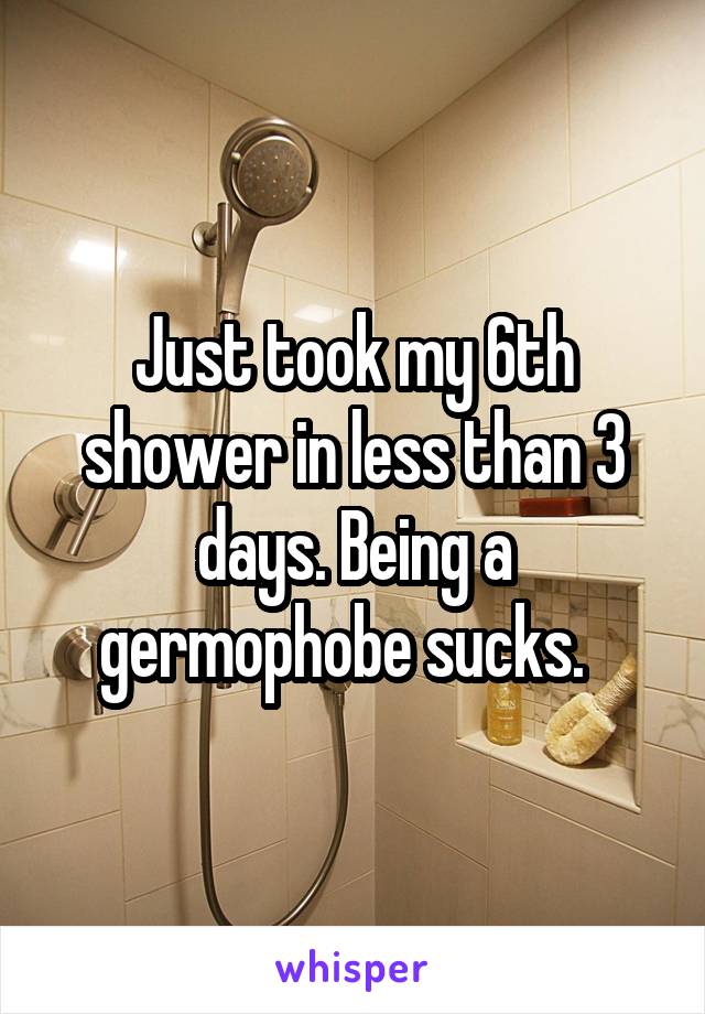 Just took my 6th shower in less than 3 days. Being a germophobe sucks.  