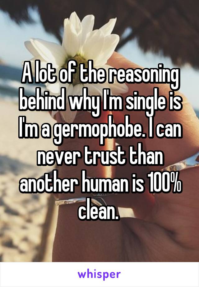 A lot of the reasoning behind why I'm single is I'm a germophobe. I can never trust than another human is 100% clean. 