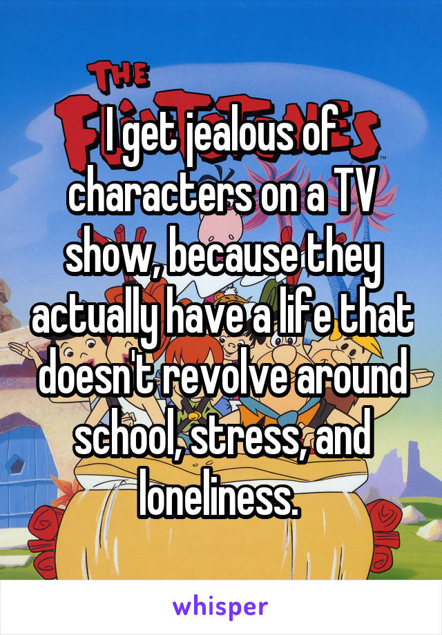 I get jealous of characters on a TV show, because they actually have a life that doesn't revolve around school, stress, and loneliness. 