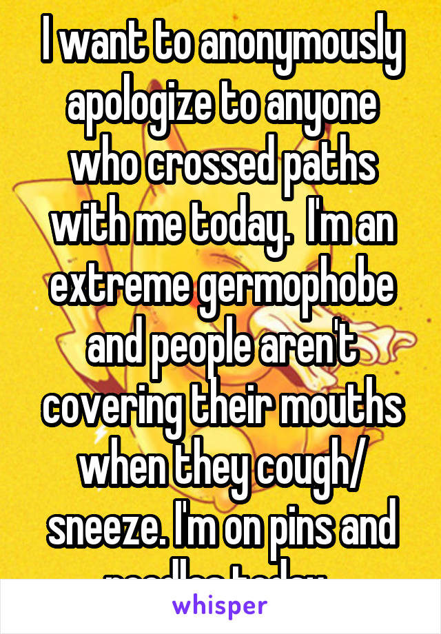 I want to anonymously apologize to anyone who crossed paths with me today.  I'm an extreme germophobe and people aren't covering their mouths when they cough/ sneeze. I'm on pins and needles today. 