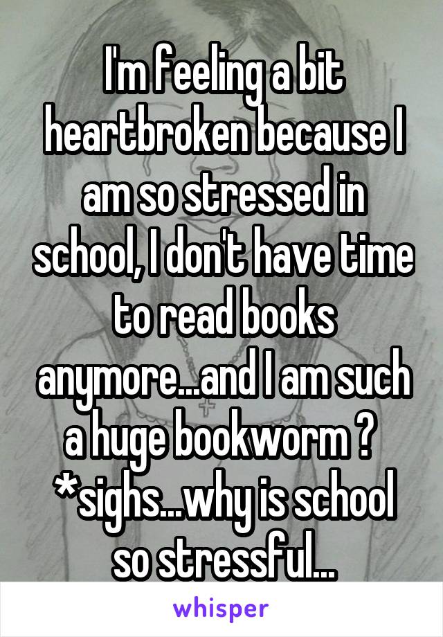I'm feeling a bit heartbroken because I am so stressed in school, I don't have time to read books anymore...and I am such a huge bookworm 😢 
*sighs...why is school so stressful...