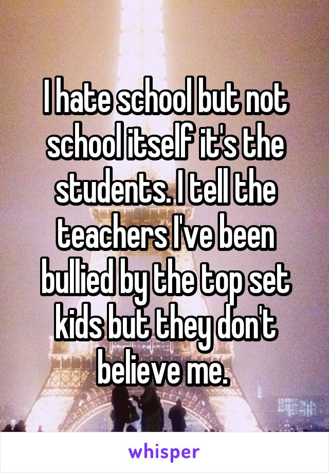 I hate school but not school itself it's the students. I tell the teachers I've been bullied by the top set kids but they don't believe me. 