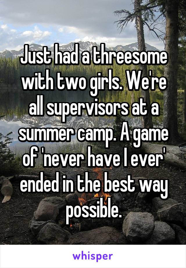 Just had a threesome with two girls. We're all supervisors at a summer camp. A game of 'never have I ever' ended in the best way possible.