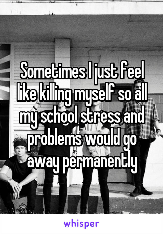 Sometimes I just feel like killing myself so all my school stress and problems would go away permanently