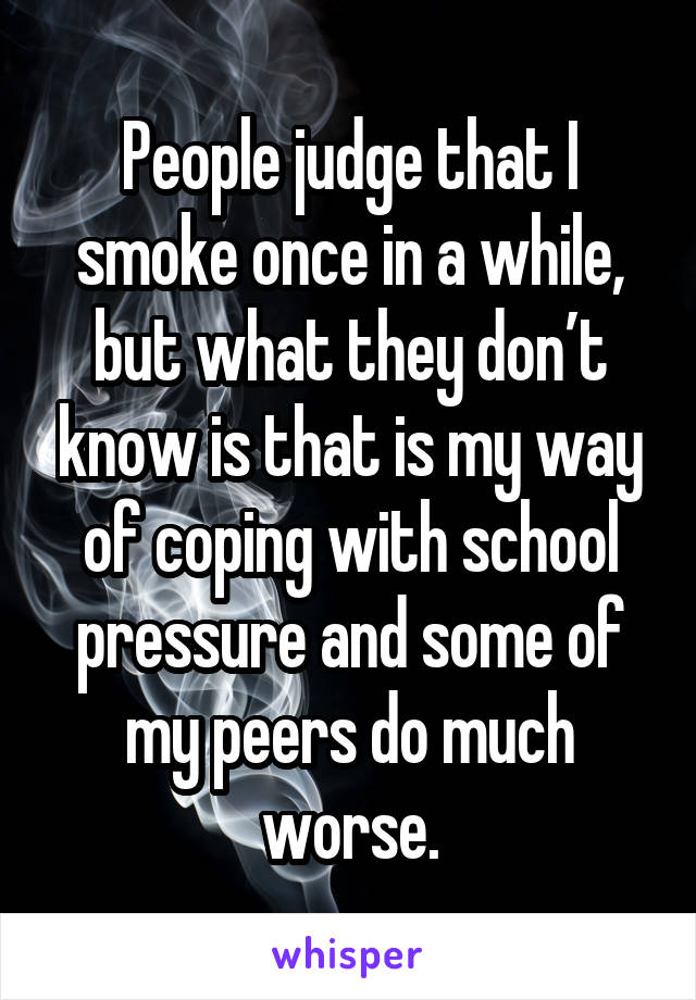 People judge that I smoke once in a while, but what they don’t know is that is my way of coping with school pressure and some of my peers do much worse.